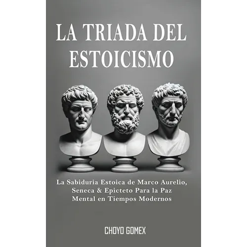 La Triada del Estoicismo: La Sabiduria Estoica de Marco Aurelio, Seneca & Epicteto Para la Paz Mental en Tiempos Modernos