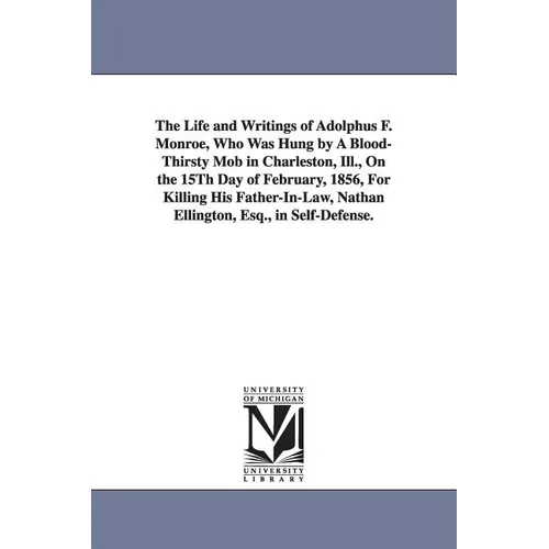 The Life and Writings of Adolphus F. Monroe, Who Was Hung by A Blood-Thirsty Mob in Charleston, Ill., On the 15Th Day of February, 1856, For Killing H