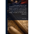 An Analysis of the Constitution of the East-India Company, and of the Laws Passed by Parliament for the Government of Their Affairs, at Home and Abroa