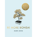 Be More Bonsai: Change Your Life with the Mindful Practice of Growing Bonsai Trees