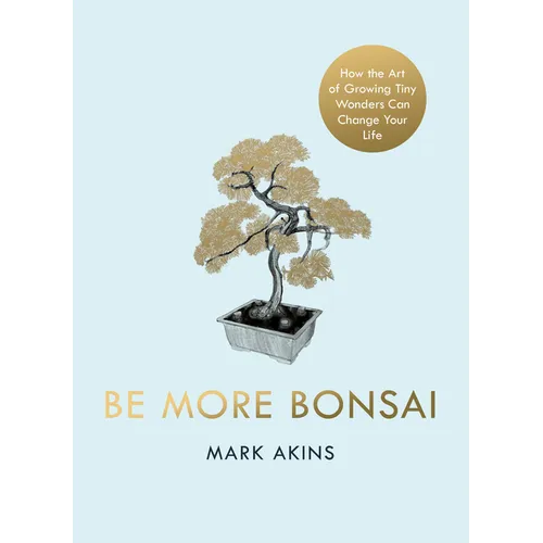 Be More Bonsai: Change Your Life with the Mindful Practice of Growing Bonsai Trees