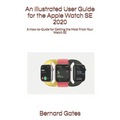 An Illustrated User Guide for the Apple Watch SE 2020: A How-to-Guide for Getting the Most From Your Watch SE