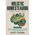 Holistic Homesteading Mind Body Soil: Transform Your Life with Self-Sufficient Practices in Gardening, Herbal Remedies, Canning & Preservation for a M