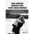 Godly Parenting Principles Every Parent Should Remember: Tips And Advice To Raise Children God Way: Bible Verses To Teach Your Child