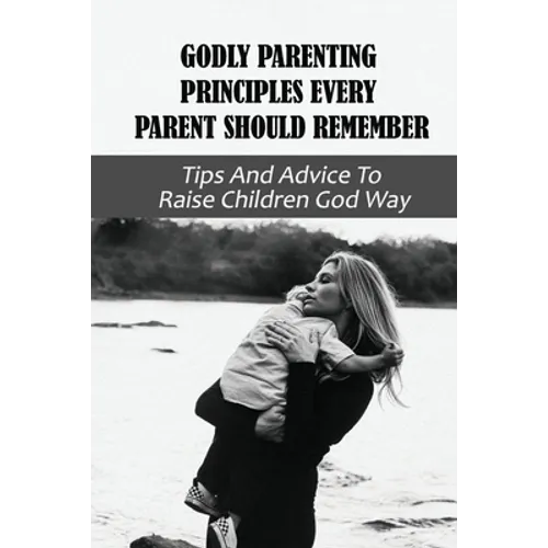 Godly Parenting Principles Every Parent Should Remember: Tips And Advice To Raise Children God Way: Bible Verses To Teach Your Child