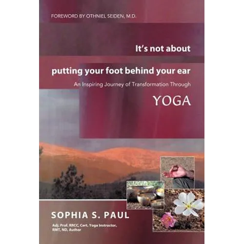 It's Not about Putting Your Foot Behind Your Ear: An Inspiring Journey of Transformation Through Yoga