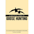 A Practical Guide to Goose Hunting: A no nonsense guide to hunting geese on the prairies.