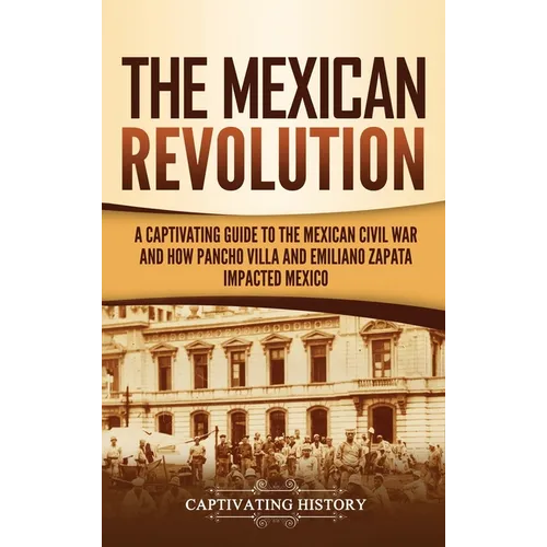 The Mexican Revolution: A Captivating Guide to the Mexican Civil War and How Pancho Villa and Emiliano Zapata Impacted Mexico