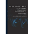 How to Become a Successful Electrician: Containing the Studies to Be Followed, Methods of Work, Field of Operation, Professional Ethics and Wise Couns