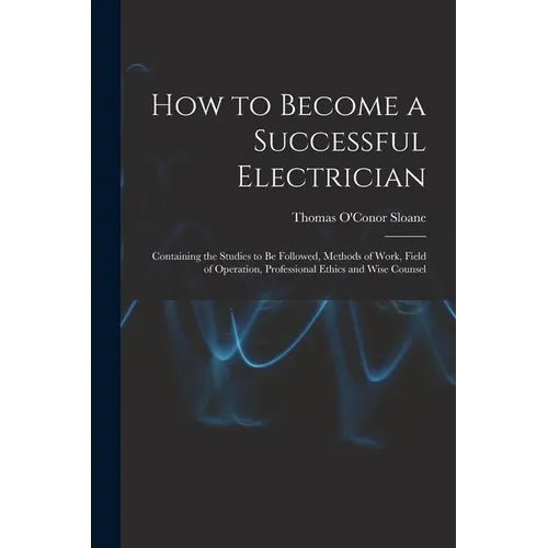 How to Become a Successful Electrician: Containing the Studies to Be Followed, Methods of Work, Field of Operation, Professional Ethics and Wise Couns