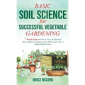 Basic Soil Science for Successful Vegetable Gardening: 7 Simple Steps to Ensure Your Traditional, Raised-Bed, Container, or No-Till Garden Isn't a Wee
