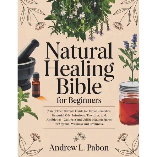 Natural Healing Bible for Beginners: [6 in 1] The Ultimate Guide to Herbal Remedies, Essential Oils, Infusions, etc - Cultivate and Utilize Healing He