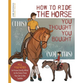 How to Ride the Horse You Thought You Bought: All You Need to Know Exactly What to Do Every Time You Get in the Saddle