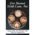 Get Started With Latte Art: Easy Latte Art Designs And Tips For Beginners: Latte Art For Beginners