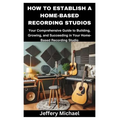 How to Establish a Home-Based Recording Studios: Your Comprehensive Guide to Building, Growing, and Succeeding in Your Home-Based Recording Studio