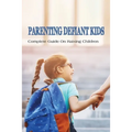 Parenting Defiant Kids: Complete Guide On Raising Children: How To Parent A Defiant Child