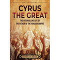 Cyrus the Great: The Enthralling Life of the Father of the Persian Empire