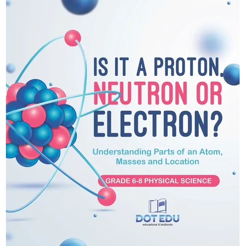 Is it a Proton, Neutron or Electron? Understanding Parts of an Atom, Masses and Location Grade 6-8 Physical Science