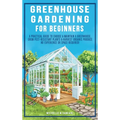 Greenhouse Gardening For Beginners: A Practical Guide To Choose & Maintain A Greenhouse, Grow Pest-Resistant Plants & Harvest Organic Produce No Exper