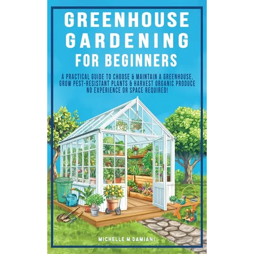 Greenhouse Gardening For Beginners: A Practical Guide To Choose & Maintain A Greenhouse, Grow Pest-Resistant Plants & Harvest Organic Produce No Exper