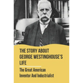The Story About George Westinghouse's Life: The Great American Inventor And Industrialist: The Life And Times Of George Westinghouse