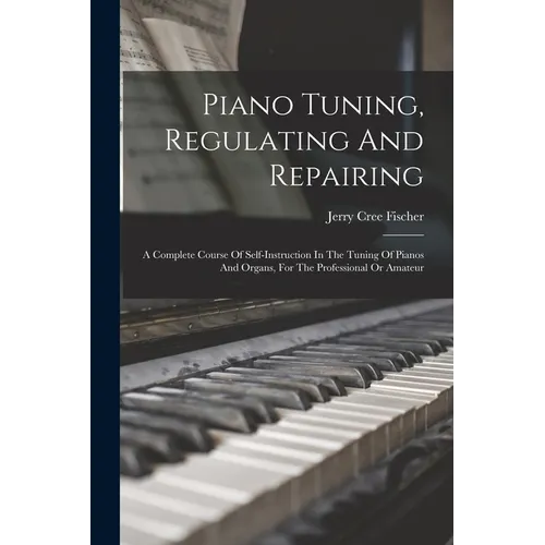 Piano Tuning, Regulating And Repairing: A Complete Course Of Self-instruction In The Tuning Of Pianos And Organs, For The Professional Or Amateur