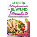 La Dieta Antiinflamatoria Y El Ayuno Intermitente: Una Guía Práctica Y Fácil Para Perder Peso Rápidamente Y Curar El Cuerpo Con Una Vida Sana Para Mej