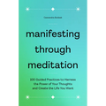 Manifesting Through Meditation: 100 Guided Practices to Harness the Power of Your Thoughts and Create the Life You Want