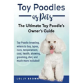Toy Poodles as Pets: Toy Poodle breeding, buying, care, temperament, cost, health, showing, grooming, diet, and much more included! The Ult
