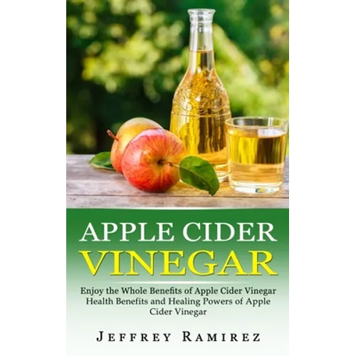 Apple Cider Vinegar: Enjoy the Whole Benefits of Apple Cider Vinegar (Health Benefits and Healing Powers of Apple Cider Vinegar)