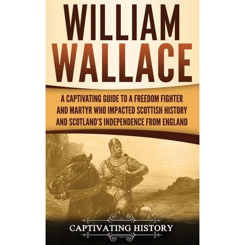 William Wallace: A Captivating Guide to a Freedom Fighter and Martyr Who Impacted Scottish History and Scotland's Independence from England