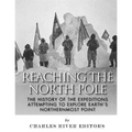 Reaching the North Pole: The History of the Expeditions Attempting to Explore Earth's Northernmost Point