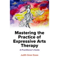 Mastering the Practice of Expressive Arts Therapy: A Practitioner's Guide