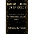 GoPro Hero 13 User Guide: A Practical Manual for Photographers of All Levels to Master the GoPro Hero 13 Camera