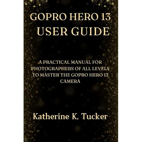 GoPro Hero 13 User Guide: A Practical Manual for Photographers of All Levels to Master the GoPro Hero 13 Camera