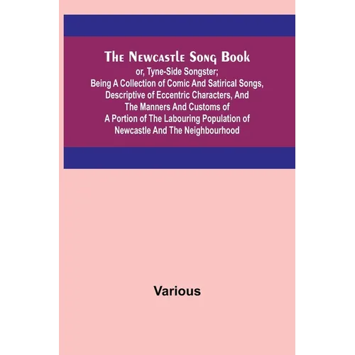 The Newcastle Song Book; or, Tyne-Side Songster; Being a Collection of Comic and Satirical Songs, Descriptive of Eccentric Characters, and the Manners