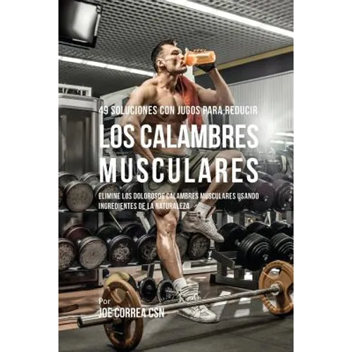 49 Soluciones Con Jugos Para Reducir los Calambres Musculares: Elimine los Dolorosos Calambres Musculares Usando Ingredientes de la Naturaleza