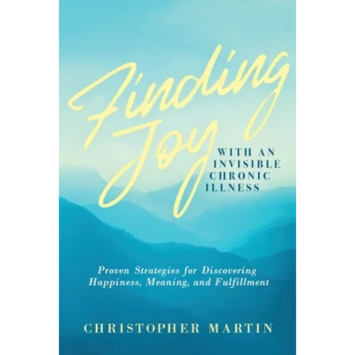 Finding Joy with an Invisible Chronic Illness: Proven Strategies for Discovering Happiness, Meaning, and Fulfillment