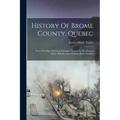 History Of Brome County, Quebec: From The Date Of Grants Of Land Therein To The Present Time. With Records Of Some Early Families