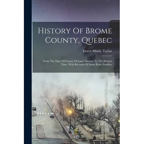 History Of Brome County, Quebec: From The Date Of Grants Of Land Therein To The Present Time. With Records Of Some Early Families