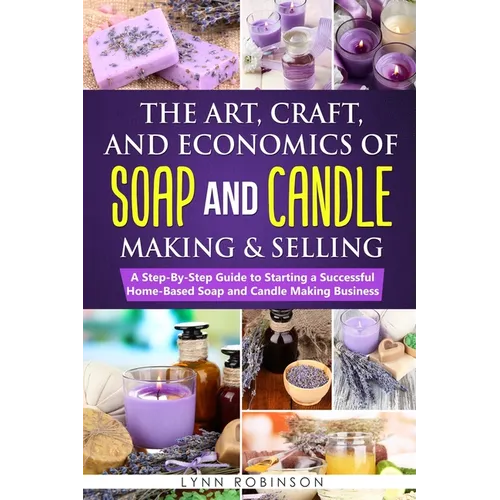 The Art, Craft, and Economics of Soap and Candle Making and Selling: A Step-By-Step Guide to Starting a Successful Home-Based Soap and Candle Making B