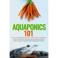 Aquaponics 101: The Easy Beginner's Guide to Aquaponic Gardening: How To Build Your Own Backyard Aquaponics System and Grow Organic Ve