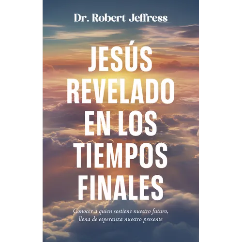 Jesús Revelado En Los Tiempo Finales: Conocer a Quien Sostiene Nuestro Futuro, Llena de Esperanza Nuestro Presente