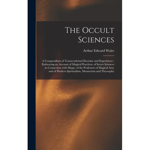 The Occult Sciences: a Compendium of Transcendental Doctrine and Experiment: Embracing an Account of Magical Practices; of Secret Sciences