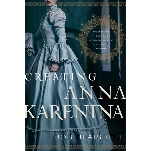 Creating Anna Karenina: Tolstoy and the Birth of Literature's Most Enigmatic Heroine