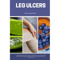 Leg Ulcers: A Beginner's Quick Start Guide to Managing Leg Ulcers Through Diet and Other Natural Methods, With Sample Recipes and a 7-Day Meal Plan