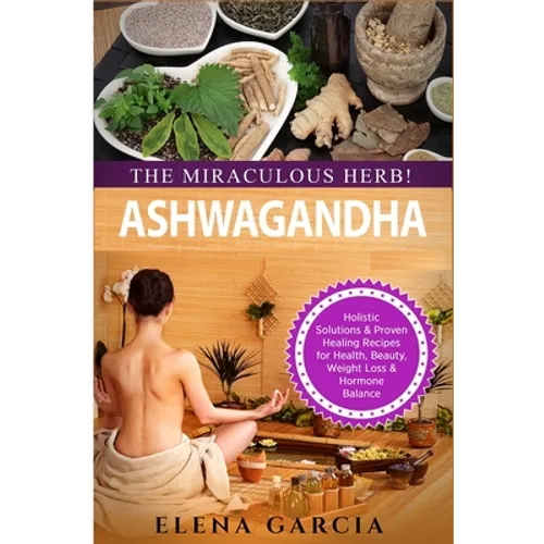 Ashwagandha - The Miraculous Herb!: Holistic Solutions & Proven Healing Recipes for Health, Beauty, Weight Loss & Hormone Balance