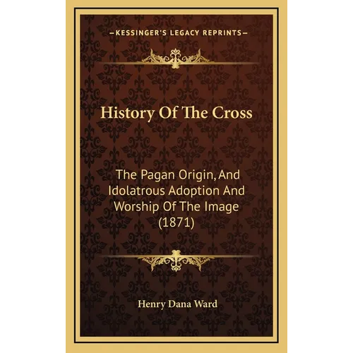History Of The Cross: The Pagan Origin, And Idolatrous Adoption And Worship Of The Image (1871)