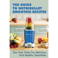 The Guide To Nutribullet Smoothie Recipes: Tips And Tricks For Delicious And Healthy Smoothies: Magic Bullet Smoothie Recipes