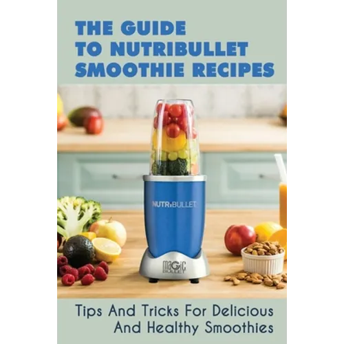 The Guide To Nutribullet Smoothie Recipes: Tips And Tricks For Delicious And Healthy Smoothies: Magic Bullet Smoothie Recipes